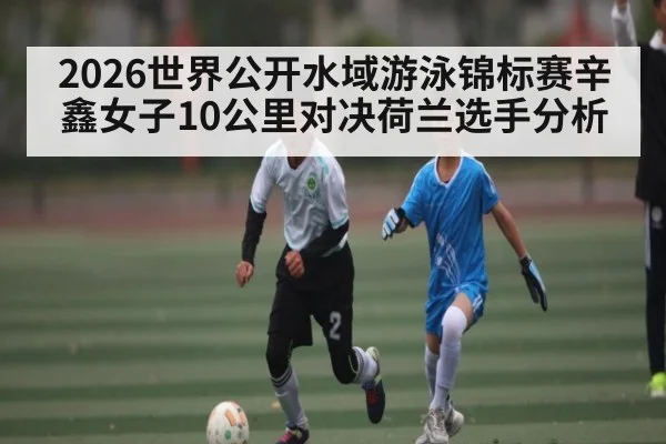 2026世界公开水域游泳锦标赛辛鑫女子10公里对决荷兰选手分析